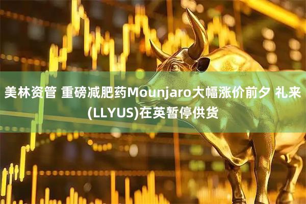 美林资管 重磅减肥药Mounjaro大幅涨价前夕 礼来(LLYUS)在英暂停供货