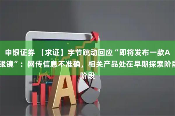 申银证券 【求证】字节跳动回应“即将发布一款AI眼镜”：网传信息不准确，相关产品处在早期探索阶段