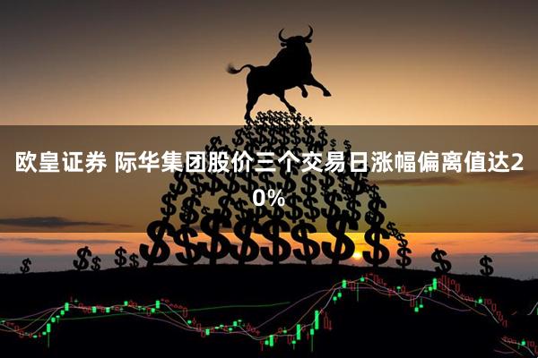 欧皇证券 际华集团股价三个交易日涨幅偏离值达20%