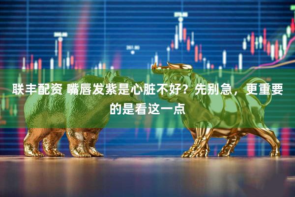 联丰配资 嘴唇发紫是心脏不好?先别急,更重要的是看这一点