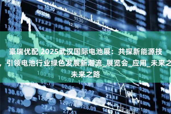 豪瑞优配 2025武汉国际电池展：共探新能源技术，引领电池行业绿色发展新潮流_展览会_应用_未来之路