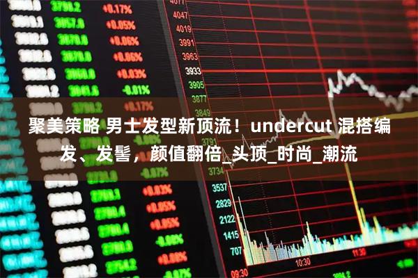 聚美策略 男士发型新顶流!undercut 混搭编发、发髻,颜值翻倍_头顶_时尚_潮流