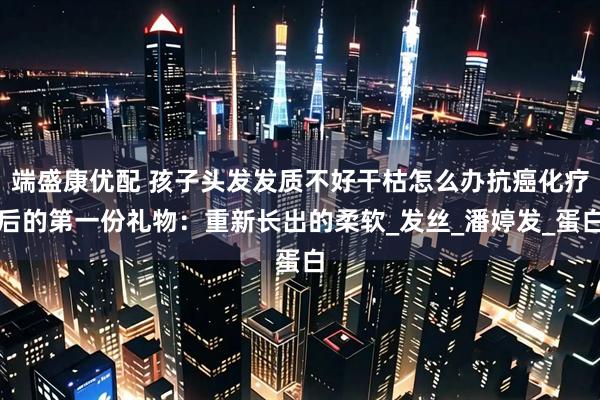 端盛康优配 孩子头发发质不好干枯怎么办抗癌化疗后的第一份礼物：重新长出的柔软_发丝_潘婷发_蛋白