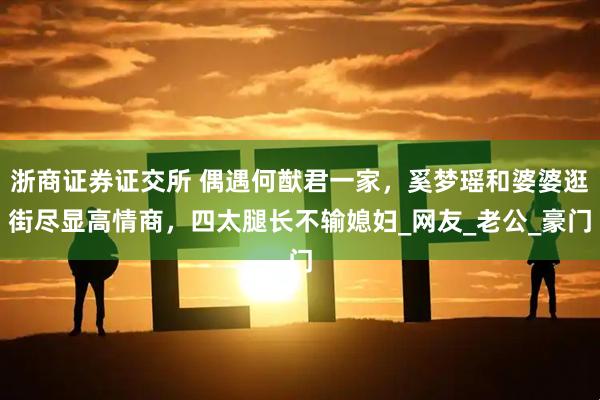 浙商证券证交所 偶遇何猷君一家，奚梦瑶和婆婆逛街尽显高情商，四太腿长不输媳妇_网友_老公_豪门